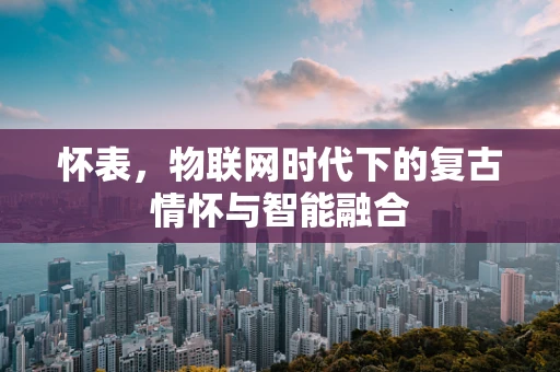 怀表，物联网时代下的复古情怀与智能融合