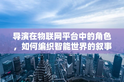 导演在物联网平台中的角色，如何编织智能世界的叙事？