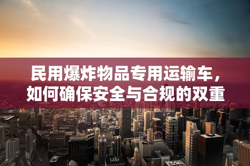 民用爆炸物品专用运输车，如何确保安全与合规的双重保障？