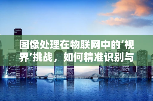 图像处理在物联网中的‘视界’挑战，如何精准识别与高效传输？