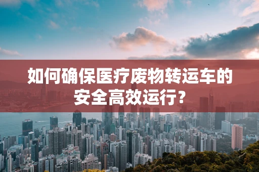 如何确保医疗废物转运车的安全高效运行？