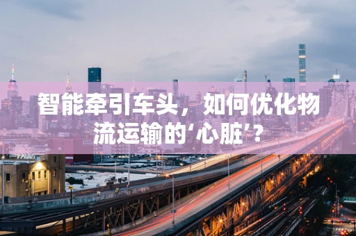 智能牵引车头，如何优化物流运输的‘心脏’？