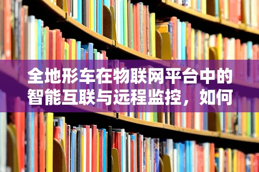 全地形车在物联网平台中的智能互联与远程监控，如何实现高效管理？