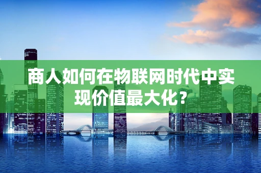商人如何在物联网时代中实现价值最大化？