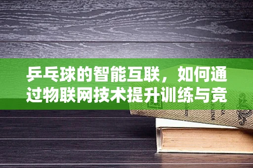 乒乓球的智能互联，如何通过物联网技术提升训练与竞技体验？