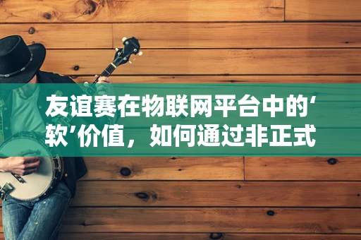 友谊赛在物联网平台中的‘软’价值，如何通过非正式竞争促进团队凝聚力？