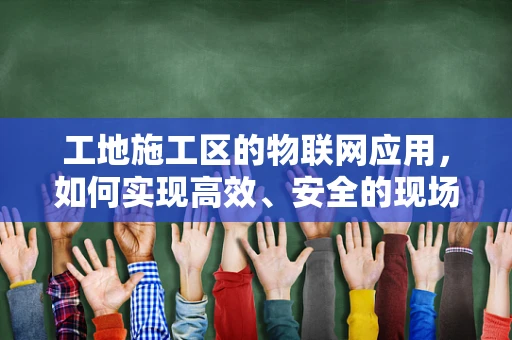 工地施工区的物联网应用，如何实现高效、安全的现场管理？
