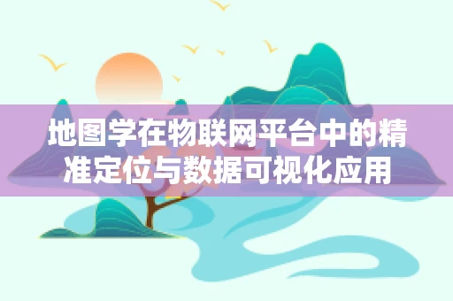 地图学在物联网平台中的精准定位与数据可视化应用
