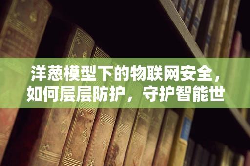 洋葱模型下的物联网安全，如何层层防护，守护智能世界的‘心’？