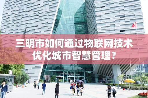 三明市如何通过物联网技术优化城市智慧管理？