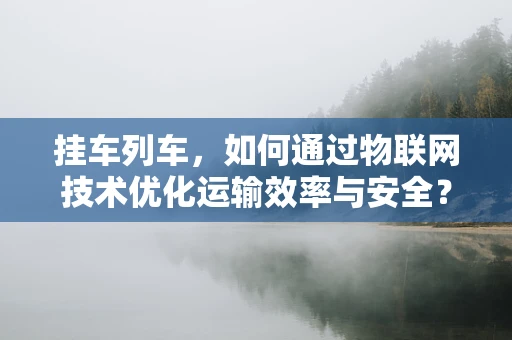 挂车列车，如何通过物联网技术优化运输效率与安全？