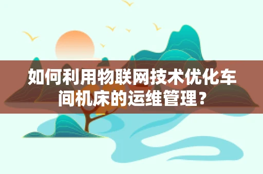 如何利用物联网技术优化车间机床的运维管理？