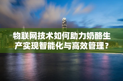 物联网技术如何助力奶酪生产实现智能化与高效管理？