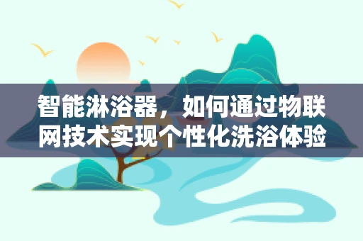 智能淋浴器，如何通过物联网技术实现个性化洗浴体验？