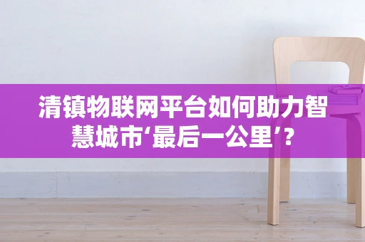 清镇物联网平台如何助力智慧城市‘最后一公里’？