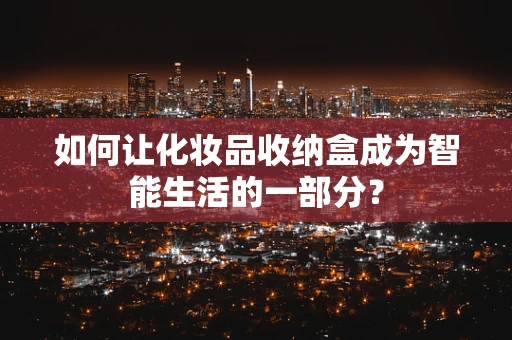 如何让化妆品收纳盒成为智能生活的一部分？