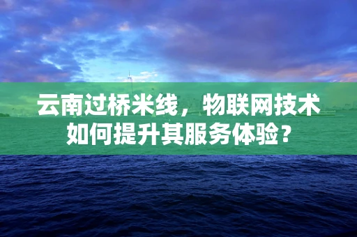 云南过桥米线，物联网技术如何提升其服务体验？