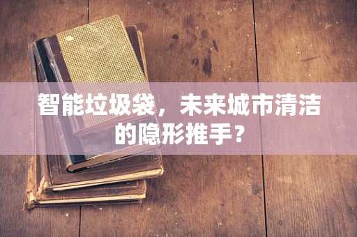 智能垃圾袋，未来城市清洁的隐形推手？