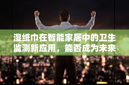湿纸巾在智能家居中的卫生监测新应用，能否成为未来健康生活的‘隐形卫士’？