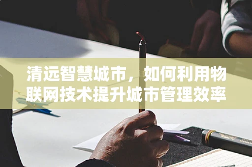 清远智慧城市，如何利用物联网技术提升城市管理效率？