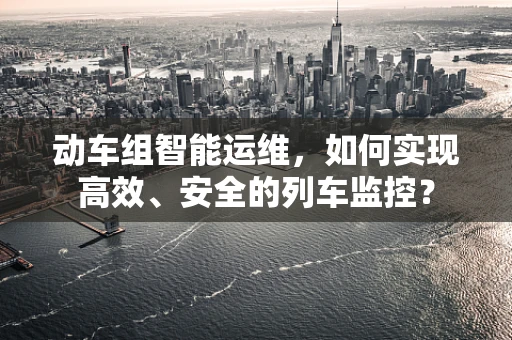 动车组智能运维，如何实现高效、安全的列车监控？