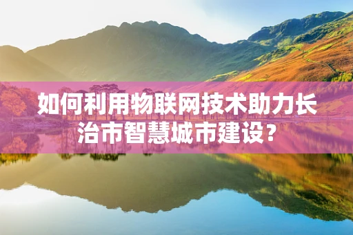如何利用物联网技术助力长治市智慧城市建设？