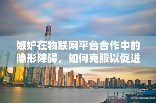 嫉妒在物联网平台合作中的隐形障碍，如何克服以促进共赢？