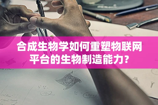 合成生物学如何重塑物联网平台的生物制造能力？