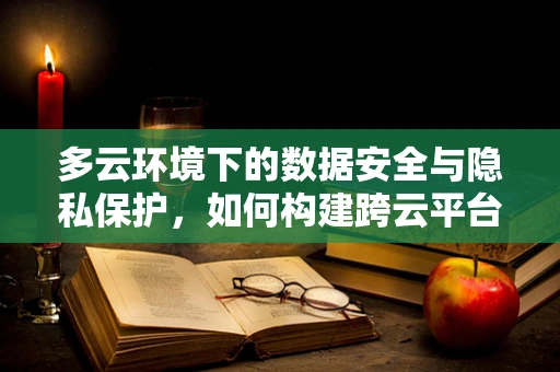 多云环境下的数据安全与隐私保护，如何构建跨云平台的防护策略？