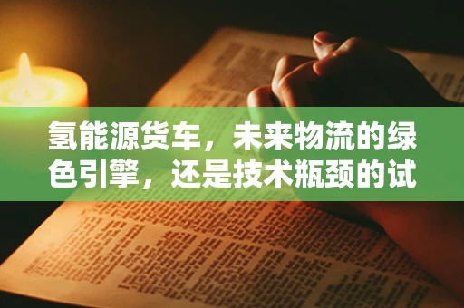 氢能源货车，未来物流的绿色引擎，还是技术瓶颈的试验田？