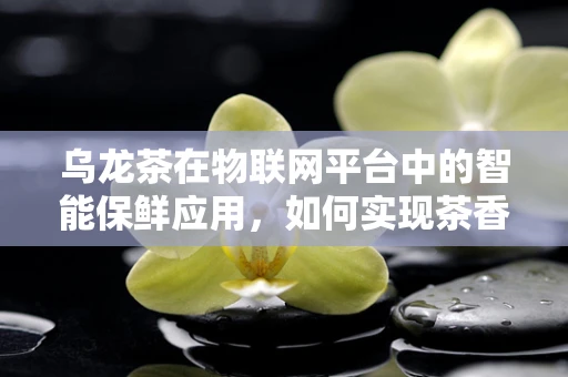 乌龙茶在物联网平台中的智能保鲜应用，如何实现茶香四溢的未来？