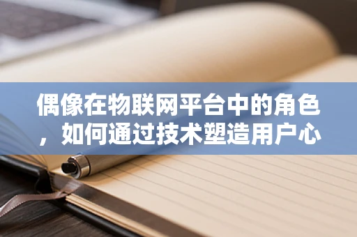偶像在物联网平台中的角色，如何通过技术塑造用户心中的‘偶像’？