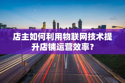 店主如何利用物联网技术提升店铺运营效率？