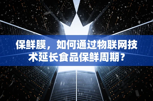 保鲜膜，如何通过物联网技术延长食品保鲜周期？