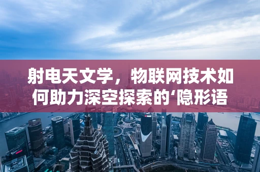 射电天文学，物联网技术如何助力深空探索的‘隐形语言’？