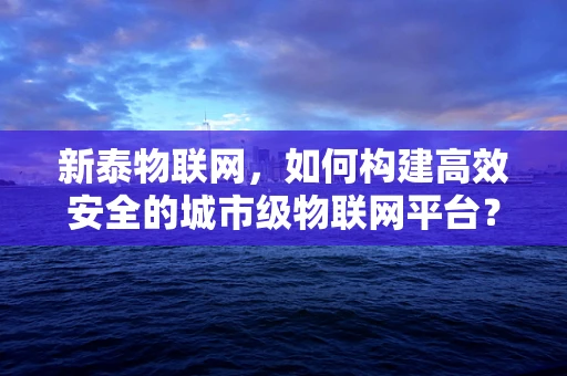 新泰物联网，如何构建高效安全的城市级物联网平台？