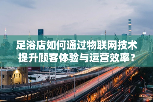 足浴店如何通过物联网技术提升顾客体验与运营效率？
