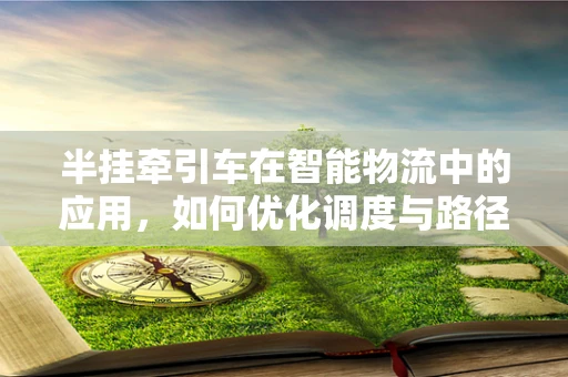 半挂牵引车在智能物流中的应用，如何优化调度与路径规划？