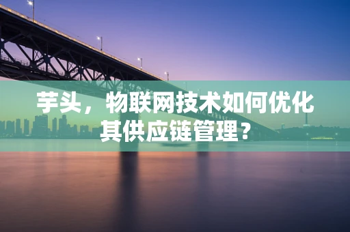 芋头，物联网技术如何优化其供应链管理？