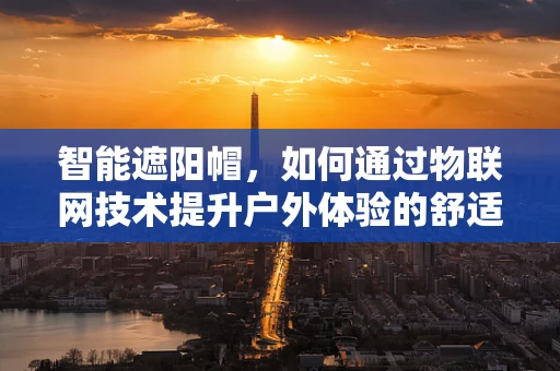 智能遮阳帽，如何通过物联网技术提升户外体验的舒适度与安全性？