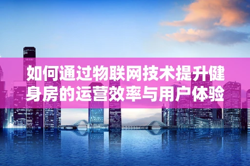 如何通过物联网技术提升健身房的运营效率与用户体验？