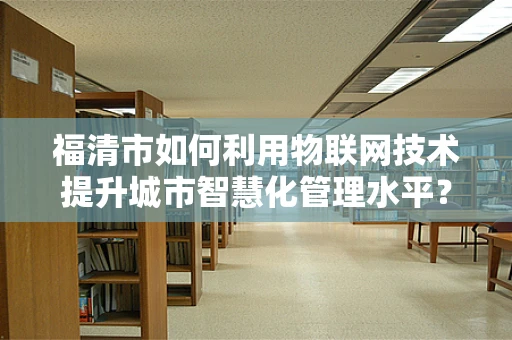 福清市如何利用物联网技术提升城市智慧化管理水平？