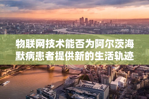 物联网技术能否为阿尔茨海默病患者提供新的生活轨迹？