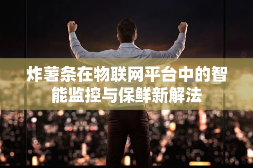 炸薯条在物联网平台中的智能监控与保鲜新解法