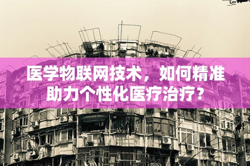 医学物联网技术，如何精准助力个性化医疗治疗？