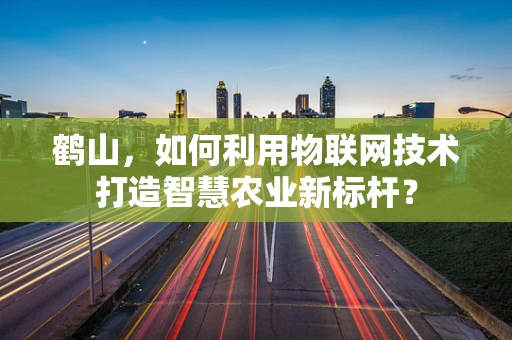 鹤山，如何利用物联网技术打造智慧农业新标杆？