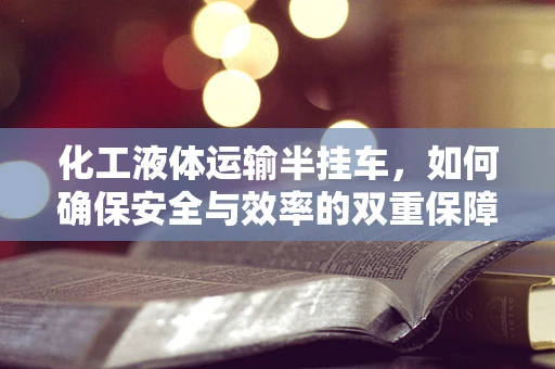 化工液体运输半挂车，如何确保安全与效率的双重保障？