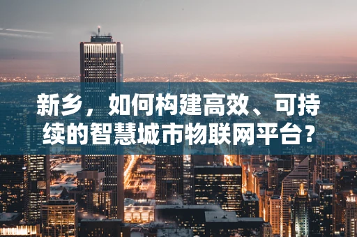 新乡，如何构建高效、可持续的智慧城市物联网平台？