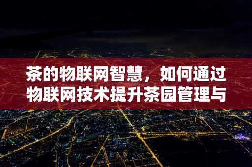 茶的物联网智慧，如何通过物联网技术提升茶园管理与品控？