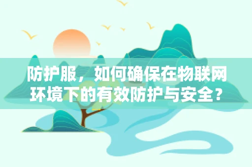 防护服，如何确保在物联网环境下的有效防护与安全？
